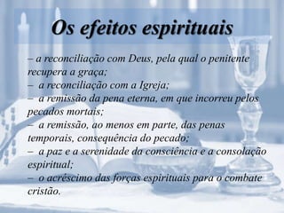 Os efeitos espirituais
– a reconciliação com Deus, pela qual o penitente
recupera a graça;
– a reconciliação com a Igreja;
– a remissão da pena eterna, em que incorreu pelos
pecados mortais;
– a remissão, ao menos em parte, das penas
temporais, consequência do pecado;
– a paz e a serenidade da consciência e a consolação
espiritual;
– o acréscimo das forças espirituais para o combate
cristão.
 