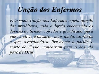 Unção dos Enfermos
Pela santa Unção dos Enfermos e pela oração
dos presbíteros, toda a Igreja encomenda os
doentes ao Senhor, sofredor e glorificado, para
que os alivie e os salve: mais ainda, exorta-os
a que, associando-se livremente à paixão e
morte de Cristo, concorram para o bem do
povo de Deus.
 