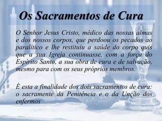 Os Sacramentos de Cura
O Senhor Jesus Cristo, médico das nossas almas
e dos nossos corpos, que perdoou os pecados ao
paralítico e lhe restituiu a saúde do corpo quis
que a sua Igreja continuasse, com a força do
Espírito Santo, a sua obra de cura e de salvação,
mesmo para com os seus próprios membros.
É esta a finalidade dos dois sacramentos de cura:
o sacramente da Penitência e o da Unção dos
enfermos
 