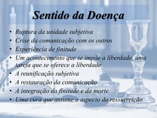 Sentido da Doença
• Ruptura da unidade subjetiva
• Crise da comunicação com os outros
• Experiência de finitude
• Um acontecimento que se impõe a liberdade, uma
tarefa que se oferece a liberdade
• A reunificação subjetiva
• A restauração da comunicação
• A integração da finitude e da morte
• Uma cura que assume o aspecto da ressurreição
 