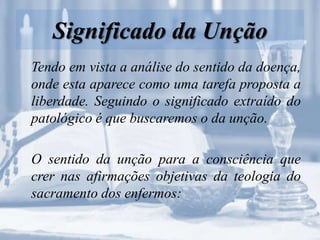 Significado da Unção
Tendo em vista a análise do sentido da doença,
onde esta aparece como uma tarefa proposta a
liberdade. Seguindo o significado extraído do
patológico é que buscaremos o da unção.
O sentido da unção para a consciência que
crer nas afirmações objetivas da teologia do
sacramento dos enfermos:
 