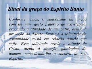 Sinal da graça do Espírito Santo
Conforme vimos, o simbolismo da unção
consiste num gesto fraterno de assistência,
evocando a atividade de um outro, atento à
provação do doente. Exprime a solicitude da
comunidade cristã em relação àquele que
sofre. Essa solicitude revela a atitude de
Cristo, atento à situação patológica do
homem, concedendo-lhe o socorro de seu
Espírito.
 