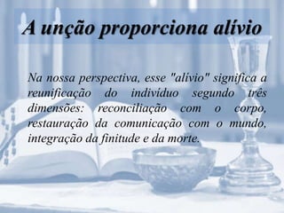 A unção proporciona alívio
Na nossa perspectiva, esse "alívio" significa a
reunificação do indivíduo segundo três
dimensões: reconciliação com o corpo,
restauração da comunicação com o mundo,
integração da finitude e da morte.
 