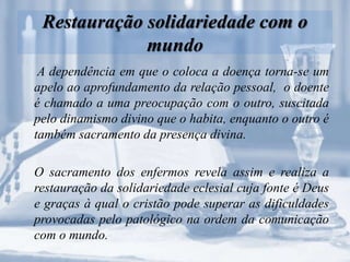 Restauração solidariedade com o
mundo
A dependência em que o coloca a doença torna-se um
apelo ao aprofundamento da relação pessoal, o doente
é chamado a uma preocupação com o outro, suscitada
pelo dinamismo divino que o habita, enquanto o outro é
também sacramento da presença divina.
O sacramento dos enfermos revela assim e realiza a
restauração da solidariedade eclesial cuja fonte é Deus
e graças à qual o cristão pode superar as dificuldades
provocadas pelo patológico na ordem da comunicação
com o mundo.
 
