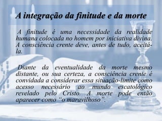 A integração da finitude e da morte
A finitude é uma necessidade da realidade
humana colocada no homem por iniciativa divina.
A consciência crente deve, antes de tudo, aceitá-
la.
Diante da eventualidade da morte mesmo
distante, ou sua certeza, a consciência crente é
convidada a considerar essa situação-limite como
acesso necessário ao mundo escatológico
revelado pelo Cristo. A morte pode então
aparecer como “o maravilhoso”.
 