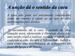 A unção dá o sentido da cura
A cura não pode ser unicamente considerada
como um retorno à saúde ou ao tipo de vida
interrompida pela doença.
O sacramento dá à cura o sentido de uma
situação nova, oferecendo à liberdade divinizada
uma tarefa cristã a realizar, segundo o significado
conferido à vida, durante a enfermidade. Indica a
cura como uma possibilidade de testemunho em
favor da Igreja e do mundo.
 