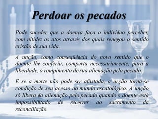 Perdoar os pecados
Pode suceder que a doença faça o indivíduo perceber,
com nitidez os atos através dos quais renegou o sentido
cristão de sua vida.
A unção, como conseqüência do novo sentido que o
doente lhe conferiu, comporta necessariamente, para a
liberdade, o rompimento de sua alienação pelo pecado.
E se a morte não pode ser afastada, a unção torna-se
condição de seu acesso ao mundo escatológico. A unção
só libera da alienação pelo pecado quando o doente está
impossibilitado de recorrer ao sacramento da
reconciliação.
 