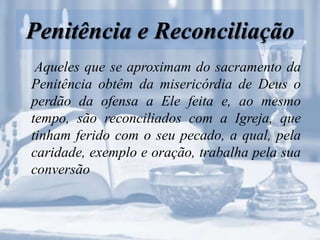 Penitência e Reconciliação
Aqueles que se aproximam do sacramento da
Penitência obtêm da misericórdia de Deus o
perdão da ofensa a Ele feita e, ao mesmo
tempo, são reconciliados com a Igreja, que
tinham ferido com o seu pecado, a qual, pela
caridade, exemplo e oração, trabalha pela sua
conversão
 