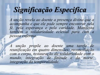 Significação Especifica
A unção revela ao doente a presença divina que a
acompanha e que ele pode sempre encontrar pela
fé, pela esperança e pela caridade. Manifesta
também a solidariedade eclesial para com a
pessoa enferma.
A unção propõe ao doente uma tarefa de
reunificação em quatro dimensões: reconciliação
com o corpo, restauração da solidariedade com o
mundo, integração de finitude e da morte,
integração da temporalidade.
 