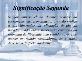 Significação Segunda
Se for impossível ao doente recorrer ao
sacramento da reconciliação, a unção realiza
o ato libertador da alienação devida ao
pecado, sendo ela a necessária condição da
retomada da liberdade num sentido novo, e do
acesso ao mundo escatológico, se a morte
deve ser o desfecho da doença.
 