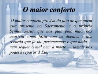 O maior conforto
O maior conforto provém do fato de que quem
está presente no Sacramento é o próprio
Senhor Jesus, que nos guia pela mão, nos
acaricia como fazia com os doentes e nos
recorda que já lhe pertencemos e que nada —
nem sequer o mal nem a morte — jamais nos
poderá separar d’Ele,
 