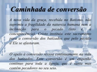 Caminhada de conversão
A nova vida da graça, recebida no Batismo, não
suprimiu a fragilidade da natureza humana nem a
inclinação para o pecado (isto é, a
concupiscência), Cristo instituiu este sacramento
para a conversão dos batizados que pelo pecado
d’Ele se afastaram.
O apelo à conversão ressoa continuamente na vida
dos batizados. Esta conversão é um empenho
contínuo para toda a Igreja, que é santa mas
contém pecadores no seu seio.
 