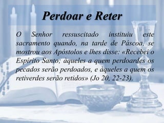 Perdoar e Reter
O Senhor ressuscitado instituiu este
sacramento quando, na tarde de Páscoa, se
mostrou aos Apóstolos e lhes disse: «Recebei o
Espírito Santo; àqueles a quem perdoardes os
pecados serão perdoados, e àqueles a quem os
retiverdes serão retidos» (Jo 20, 22-23).
 