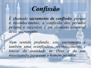 Confissão
É chamado sacramento da confissão, porque
o reconhecimento, a confissão dos pecados
perante o sacerdote é um elemento essencial
deste sacramento.
Num sentido profundo, este sacramento é
também uma «confissão», reconhecimento e
louvor da santidade de Deus e da sua
misericórdia para com o homem pecador.
 