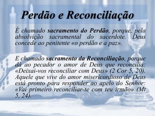 Perdão e Reconciliação
É chamado sacramento do Perdão, porque, pela
absolvição sacramental do sacerdote. Deus
concede ao penitente «o perdão e a paz».
E chamado sacramento da Reconciliação, porque
dá ao pecador o amor de Deus que reconcilia:
«Deixai-vos reconciliar com Deus» (2 Cor 5, 20).
Aquele que vive do amor misericordioso de Deus
está pronto para responder ao apelo do Senhor:
«Vai primeiro reconciliar-te com teu irmão» (Mt
5, 24).
 