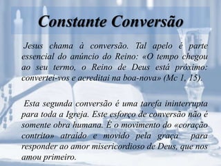 Constante Conversão
Jesus chama à conversão. Tal apelo é parte
essencial do anúncio do Reino: «O tempo chegou
ao seu termo, o Reino de Deus está próximo:
convertei-vos e acreditai na boa-nova» (Mc 1, 15).
Esta segunda conversão é uma tarefa ininterrupta
para toda a Igreja. Este esforço de conversão não é
somente obra humana. É o movimento do «coração
contrito» atraído e movido pela graça para
responder ao amor misericordioso de Deus, que nos
amou primeiro.
 