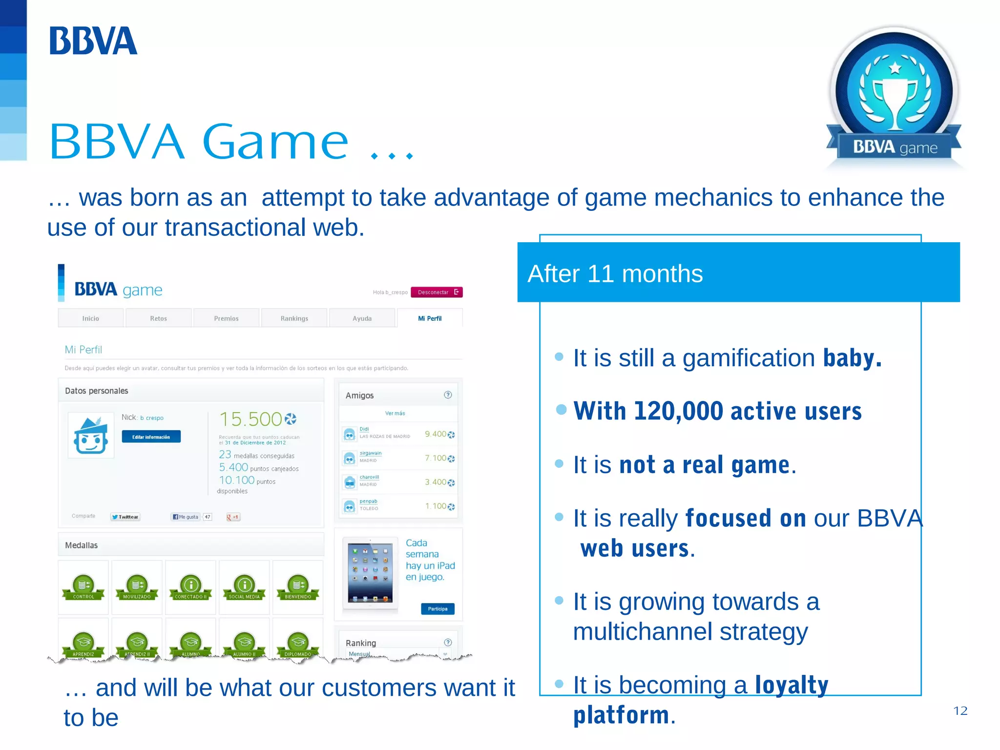 BBVA Game …
… was born as an attempt to take advantage of game mechanics to enhance the
use of our transactional web.
After 11 months

• It is still a gamification baby.
• With 120,000 active users
• It is not a real game.
• It is really focused on our BBVA
web users.

• It is growing towards a
multichannel strategy

… and will be what our customers want it
to be

• It is becoming a loyalty
platform.

12

 