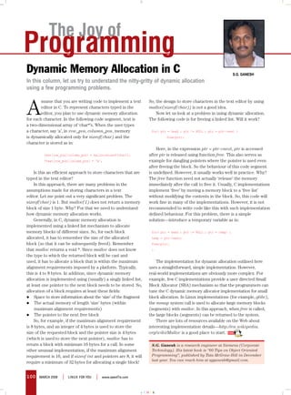 The Joy of
Programming
Dynamic Memory Allocation in C                                                                                       S.G. GaneSh
In this column, let us try to understand the nitty-gritty of dynamic allocation
using a few programming problems.



A
        ssume that you are writing code to implement a text         So, the design to store characters in the text editor by using
        editor in C. To represent characters typed in the           malloc(sizeof(char)) is not a good idea.
        editor, you plan to use dynamic memory allocation               Now let us look at a problem in using dynamic allocation.
for each character. In the following code segment, text is          The following code is for freeing a linked list. Will it work?
a two-dimensional array of ‘char*’s. When the user types
a character, say ‘a’, in row_pos, column_pos, memory                 for(	ptr	=	head	;	ptr	!=	NULL	;	ptr	=	ptr->next	)
is dynamically allocated only for sizeof(char) and the               	       free(ptr);
character is stored as in:
                                                                        Here, in the expression ptr = ptr->next, ptr is accessed
 	       text[row_pos][column_pos]	=	malloc(sizeof(char));	         after ptr is released using function free. This also serves as
 	       *text[row_pos][column_pos]	=	‘a’;	                         example for dangling pointers where the pointer is used even
                                                                    after freeing the block. So the behaviour of this code segment
    Is this an efficient approach to store characters that are      is undefined. However, it usually works well in practice. Why?
typed in the text editor?                                           The free function need not actually ‘release’ the memory
    In this approach, there are many problems in the                immediately after the call to free it. Usually, C implementations
assumptions made for storing characters in a text                   implement ‘free’ by moving a memory block to a ‘free list’
editor. Let me point out a very significant problem. The            without modifying the contents in the block. So, this code will
sizeof(char) is 1. But malloc(1) does not return a memory           work fine in many of the implementations. However, it is not
block of size 1 byte. Why? For that we need to understand           recommended to write code like this with such implementation
how dynamic memory allocation works.                                defined behaviour. For this problem, there is a simple
    Generally, in C, dynamic memory allocation is                   solution—introduce a temporary variable as in:
implemented using a linked list mechanism to allocate
memory blocks of different sizes. So, for each block                 for(	ptr	=	head	;	ptr	!=	NULL	;	ptr	=	temp)	{
allocated, it has to remember the size of the allocated              temp	=	ptr->next;
block (so that it can be subsequently freed). Remember               free(ptr);
that malloc returns a void *. Since malloc does not know             }
the type to which the returned block will be cast and
used, it has to allocate a block that is within the maximum             The implementation for dynamic allocation outlined here
alignment requirements imposed by a platform. Typically,            uses a straightforward, simple implementation. However,
this is 4 to 8 bytes. In addition, since dynamic memory             real-world implementations are obviously more complex. For
allocation is implemented using (usually) a singly linked list,     example, few C implementations provide a user directed Small
at least one pointer to the next block needs to be stored. So,      Block Allocator (SBA) mechanism so that the programmers can
allocation of a block requires at least these fields:               tune the C dynamic memory allocator implementation for small
l	 Space to store information about the ‘size’ of the fragment      block allocation. In Linux implementations (for example, glibc),
l	 The actual memory of length ‘size’ bytes (within                 the mmap system call is used to allocate large memory blocks
     maximum alignment requirements)                                (segments) with malloc. In this approach, when free is called,
l	 The pointer to the next free block                               the large blocks (segments) can be returned to the system.
    So, for example, if the maximum alignment requirement               There are lots of resources available on the Web about
is 8 bytes, and an integer of 4 bytes is used to store the          interesting implementation details—http://en.wikipedia.
size of the requested block and the pointer size is 4 bytes         org/wiki/Malloc is a good place to start.
(which is used to store the next pointer), malloc has to
return a block with minimum 16 bytes for a call. In some              S.G. Ganesh is a research engineer at Siemens (Corporate
other unusual implementation, if the maximum alignment                Technology). His latest book is “60 Tips on Object Oriented
requirement is 16, and if sizeof int and pointers are 8, it will      Programming”, published by Tata McGraw-Hill in December
                                                                      last year. You can reach him at sgganesh@gmail.com.
require a minimum of 32 bytes for allocating a single block!


100    march 2008   |   LINUX For YoU   |   www.openITis.com



                                                                   cmyk
 