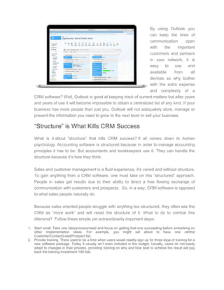 By using Outlook you
can keep the lines of
communication open
with the important
customers and partners
in your network, it is
easy to use and
available from all
devices so why bother
with the extra expense
and complexity of a
CRM software? Well, Outlook is good at keeping track of current matters but after years
and years of use it will become impossible to obtain a centralized list of any kind. If your
business has more people than just you, Outlook will not adequately store, manage or
present the information you need to grow to the next level or sell your business.
“Structure” is What Kills CRM Success
What is it about “structure” that kills CRM success? It all comes down to human
psychology. Accounting software is structured because in order to manage accounting
principles it has to be. But accountants and bookkeepers use it. They can handle the
structure because it’s how they think.
Sales and customer management is a fluid experience, it’s varied and without structure.
To gain anything from a CRM software, one must take on this “structured” approach.
People in sales get results due to their ability to direct a free flowing exchange of
communication with customers and prospects. So, in a way, CRM software is opposed
to what sales people naturally do.
Because sales oriented people struggle with anything too structured, they often see the
CRM as “more work” and will resist the structure of it. What to do to combat this
dilemma? Follow these simple yet extraordinarily important steps:
1. Start small. Take one idea/process/need and focus on getting that one succeeding before embarking on
other implementation ideas. For example, you might set about to have one central
Customer/Contact/Lead/Prospect list.
2. Provide training. There used to be a time when users would readily sign up for three days of training for a
new software package. Today it usually isn’t even included in the budget. Usually, users do not easily
adapt to changes in their process, providing training on why and how best to achieve the result will pay
back the training investment 100 fold.
 