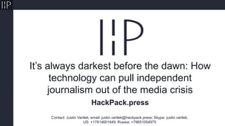 It’s always darkest before the dawn: How
technology can pull independent
journalism out of the media crisis
Contact: Justin Varilek; email: justin.varilek@hackpack.press; Skype: justin.varilek;
US: +17814601649; Russia: +79651054975
HackPack.press
 