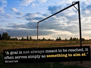 “A goal is not always meant to be reached, it
often serves simply as something to aim at.”
-Bruce Lee
 