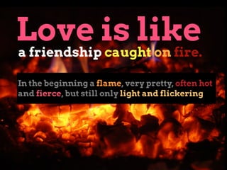 In the beginning a flame, very pretty, often hot
and fierce, but still only light and flickering
Love is like
a friendship...