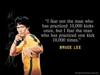 “I fear not the man who
has practiced 10,000 kicks
once, but I fear the man
who has practiced one kick
10,000 times.”
Bruc...