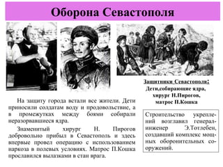 На защиту города встали все жители. Дети
приносили солдатам воду и продовольствие, а
в промежутках между боями собирали
неразорвавшиеся ядра.
Знаменитый хирург Н. Пирогов
добровольно прибыл в Севастополь и здесь
впервые провел операцию с использованием
наркоза в полевых условиях. Матрос П.Кошка
прославился вылазками в стан врага.
Оборона Севастополя
Защитники Севастополя:
Дети,собирающие ядра,
хирург Н.Пирогов,
матрос П.Кошка
Строительство укрепле-
ний возглавил генерал-
инженер Э.Тотлебен,
создавший комплекс мощ-
ных оборонительных со-
оружений.
 