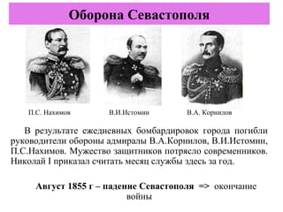 В результате ежедневных бомбардировок города погибли
руководители обороны адмиралы В.А.Корнилов, В.И.Истомин,
П.С.Нахимов. Мужество защитников потрясло современников.
Николай I приказал считать месяц службы здесь за год.
Август 1855 г – падение Севастополя => окончание
войны
Оборона Севастополя
В.А. КорниловВ.И.ИстоминП.С. Нахимов
 