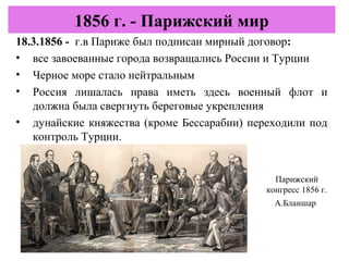 18.3.1856 - г.в Париже был подписан мирный договор:
• все завоеванные города возвращались России и Турции
• Черное море стало нейтральным
• Россия лишалась права иметь здесь военный флот и
должна была свергнуть береговые укрепления
• дунайские княжества (кроме Бессарабии) переходили под
контроль Турции.
1856 г. - Парижский мир
Парижский
конгресс 1856 г.
А.Бланшар
 
