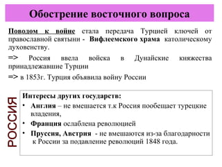 Интересы других государств:
• Англия – не вмешается т.к Россия пообещает турецкие
владения,
• Франция ослаблена революцией
• Пруссия, Австрия - не вмешаются из-за благодарности
к России за подавление революций 1848 года.
Обострение восточного вопроса
Поводом к войне стала передача Турцией ключей от
православной святыни - Вифлеемского храма католическому
духовенству.
=> Россия ввела войска в Дунайские княжества
принадлежавшие Турции
=> в 1853г. Турция объявила войну России
 