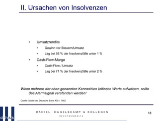 18
II. Ursachen von Insolvenzen
• Umsatzrendite
• Gewinn vor Steuern/Umsatz
• Lag bei 68 % der Insolvenzfälle unter 1 %
• Cash-Flow-Marge
• Cash-Flow / Umsatz
• Lag bei 71 % der Insolvenzfälle unter 2 %
Wenn mehrere der oben genannten Kennzahlen kritische Werte aufweisen, sollte
das Alarmsignal verstanden werden!
Quelle: Studie der Deutsche Bank AG v. 1992
 