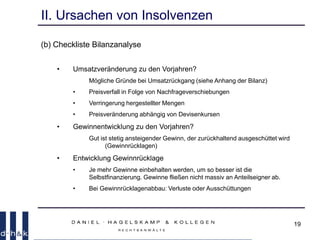 19
II. Ursachen von Insolvenzen
(b) Checkliste Bilanzanalyse
• Umsatzveränderung zu den Vorjahren?
Mögliche Gründe bei Umsatzrückgang (siehe Anhang der Bilanz)
• Preisverfall in Folge von Nachfrageverschiebungen
• Verringerung hergestellter Mengen
• Preisveränderung abhängig von Devisenkursen
• Gewinnentwicklung zu den Vorjahren?
Gut ist stetig ansteigender Gewinn, der zurückhaltend ausgeschüttet wird
(Gewinnrücklagen)
• Entwicklung Gewinnrücklage
• Je mehr Gewinne einbehalten werden, um so besser ist die
Selbstfinanzierung. Gewinne fließen nicht massiv an Anteilseigner ab.
• Bei Gewinnrücklagenabbau: Verluste oder Ausschüttungen
 