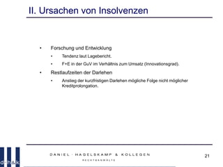 21
II. Ursachen von Insolvenzen
• Forschung und Entwicklung
• Tendenz laut Lagebericht.
• F+E in der GuV im Verhältnis zum Umsatz (Innovationsgrad).
• Restlaufzeiten der Darlehen
• Anstieg der kurzfristigen Darlehen mögliche Folge nicht möglicher
Kreditprolongation.
 