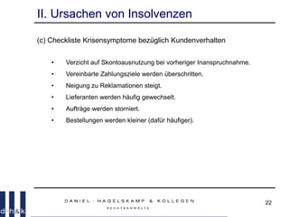 22
II. Ursachen von Insolvenzen
(c) Checkliste Krisensymptome bezüglich Kundenverhalten
• Verzicht auf Skontoausnutzung bei vorheriger Inanspruchnahme.
• Vereinbarte Zahlungsziele werden überschritten.
• Neigung zu Reklamationen steigt.
• Lieferanten werden häufig gewechselt.
• Aufträge werden storniert.
• Bestellungen werden kleiner (dafür häufiger).
 