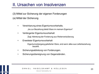 23
II. Ursachen von Insolvenzen
(3) Mittel zur Sicherung der eigenen Forderungen
(a) Mittel der Sicherung
• Vereinbarung eines Eigentumsvorbehalts.
„bis zur Bezahlung bleibt Ware im meinem Eigentum“
• Verlängerter Eigentumsvorbehalt
Zzgl. Abtretung der Forderung aus Weiterveräußerung
• Erweiteter Eigentumsvorbehalt
Eigentumsübergang gelieferter Ware, erst wenn alles aus Lieferbeziehung
bezahlt.
• Sicherungsabtretung von Forderungen.
• Sicherungsübereignung von Gegenständen.
 