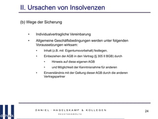 24
II. Ursachen von Insolvenzen
(b) Wege der Sicherung
• Individualvertragliche Vereinbarung
• Allgemeine Geschäftsbedingungen werden unter folgenden
Voraussetzungen wirksam:
• Inhalt (z.B. mit Eigentumsvorbehalt) festlegen.
• Einbeziehen der AGB in den Vertrag (§ 305 II BGB) durch
• Hinweis auf diese eigenen AGB
• und Möglichkeit der Kenntnisnahme für anderen
• Einverständnis mit der Geltung dieser AGB durch die anderen
Vertragspartner
 