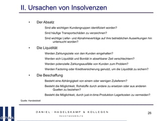 26
II. Ursachen von Insolvenzen
• Der Absatz
Sind alle wichtigen Kundengruppen identifiziert worden?
Sind häufige Transportschäden zu verzeichnen?
Sind wichtige Liefer- und Abnahmeverträge auf ihre betrieblichen Auswirkungen hin
untersucht worden?
• Die Liquidität
Werden Zahlungsziele von den Kunden eingehalten?
Werden sich Liquidität und Bonität in absehbarer Zeit verschlechtern?
Werden potenzielle Zahlungsausfälle von Kunden zum Problem?
Werden Factoring oder Kreditversicherung genutzt, um die Liquidität zu sichern?
• Die Beschaffung
Besteht eine Abhängigkeit von einem oder wenigen Zulieferern?
Besteht die Möglichkeit, Rohstoffe durch andere zu ersetzen oder aus anderen
Quellen zu beziehen?
Besteht die Möglichkeit, durch just-in-time-Produktion Lagerkosten zu vermeiden?
Quelle: Handelsblatt
 