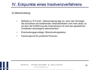 32
IV. Eckpunkte eines Insolvenzverfahrens
b) Überschuldung
• Definition § 19 II InsO: „Überschuldung liegt vor, wenn das Vermögen
des Schuldners die bestehenden Verbindlichkeiten nicht mehr deckt, es
sei denn die Fortführung des Unternehmens ist nach den gesetzlichen
Umständen überwiegend wahrscheinlich.“
• Entscheidungsgrundlage: Überschuldungsstatus.
• Insolvenzgrund für juristische Personen.
 