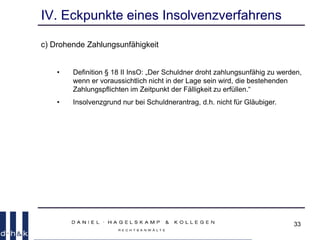 33
IV. Eckpunkte eines Insolvenzverfahrens
c) Drohende Zahlungsunfähigkeit
• Definition § 18 II InsO: „Der Schuldner droht zahlungsunfähig zu werden,
wenn er voraussichtlich nicht in der Lage sein wird, die bestehenden
Zahlungspflichten im Zeitpunkt der Fälligkeit zu erfüllen.“
• Insolvenzgrund nur bei Schuldnerantrag, d.h. nicht für Gläubiger.
 