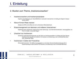 4
I. Einleitung
2. Studien zum Thema „Insolvenzursachen“
• Insolvenzursachen und Insolvenzprophylaxe
Ergebnis einer Befragung von Geschäftsführern insolventer Unternehmen im Auftrag der Seghorn Inkasso
GmbH (2005).
• Warum Firmen Pleite machen
Analyse der KfW auf der Basis der dort vorhandenen Bilanzdatenbank.
• Krisenmanagement von kleineren und mittleren Unternehmen
Ergebnisse einer empirischen Untersuchung unter Sanierungs- und Unternehmensberatern, herausgegeben von
Prof. Dr. Welter, Universität Siegen.
• Ursachen von Insolvenzen
Gründe für Unternehmensinsolvenzen aus der Sicht von Insolvenzverwaltern im Auftrag der Euler Hermes
Kreditversicherungs-AG vom Zentrum für Insolvenz und Sanierung an der Universität Mannheim
(ILS), (November 2006).
• Insolvenzen in Zeiten der Finanzkrise
Wirtschaft Konkret (Nr. 107 (2009), herausgegeben von der Euler Hermes Kreditversicherungs AG in
Zusammenhang mit dem Zentrum für Insolvenz und Sanierung an der Universität Mannheim.
 