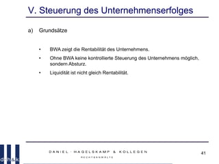 41
V. Steuerung des Unternehmenserfolges
a) Grundsätze
• BWA zeigt die Rentabilität des Unternehmens.
• Ohne BWA keine kontrollierte Steuerung des Unternehmens möglich,
sondern Absturz.
• Liquidität ist nicht gleich Rentabilität.
 