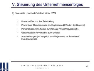42
V. Steuerung des Unternehmenserfolges
b) Relevante „Kontroll-Größen“ einer BWA
• Umsatzerlöse und ihre Entwicklung
• Prozentsatz Materialeinsatz (im Vergleich zu Ø-Werten der Branche).
• Personalkosten (Verhältnis zum Umsatz / Vorjahresvergleich).
• Gesamtkosten im Verhältnis zum Umsatz.
• Abschreibungen (im Vergleich zum Vorjahr und zur Branche w/
Investitionsgrad)
 