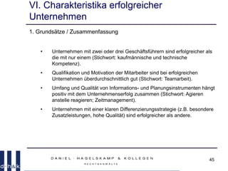 45
VI. Charakteristika erfolgreicher
Unternehmen
1. Grundsätze / Zusammenfassung
• Unternehmen mit zwei oder drei Geschäftsführern sind erfolgreicher als
die mit nur einem (Stichwort: kaufmännische und technische
Kompetenz).
• Qualifikation und Motivation der Mitarbeiter sind bei erfolgreichen
Unternehmen überdurchschnittlich gut (Stichwort: Teamarbeit).
• Umfang und Qualität von Informations- und Planungsinstrumenten hängt
positiv mit dem Unternehmenserfolg zusammen (Stichwort: Agieren
anstelle reagieren; Zeitmanagement).
• Unternehmen mit einer klaren Differenzierungsstrategie (z.B. besondere
Zusatzleistungen, hohe Qualität) sind erfolgreicher als andere.
 