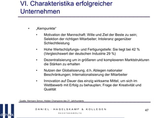 47
VI. Charakteristika erfolgreicher
Unternehmen
• „Kernpunkte“
• Motivation der Mannschaft: Wille und Ziel der Beste zu sein;
Selektion der richtigen Mitarbeiter; Intoleranz gegenüber
Schlechtleistung
• Hohe Wertschöpfungs- und Fertigungstiefe: Sie liegt bei 42 %
(Vergleichswert der deutschen Industrie 29 %)
• Dezentralisierung um in größeren und komplexeren Marktstrukturen
die Stärken zu erhalten
• Nutzen der Globalisierung, d.h. Ablegen nationaler
Beschränkungen; Internationalisierung der Mitarbeiter
• Innovation auf Dauer das einzig wirksame Mittel, um sich im
Wettbewerb mit Erfolg zu behaupten; Frage der Kreativität und
Qualität
Quelle: Hermann Simon, Hidden Champions des 21. Jahrhunderts
 