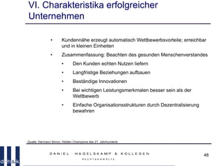 48
VI. Charakteristika erfolgreicher
Unternehmen
• Kundennähe erzeugt automatisch Wettbewerbsvorteile; erreichbar
und in kleinen Einheiten
• Zusammenfassung: Beachten des gesunden Menschenverstandes
• Den Kunden echten Nutzen liefern
• Langfristige Beziehungen aufbauen
• Beständige Innovationen
• Bei wichtigen Leistungsmerkmalen besser sein als der
Wettbewerb
• Einfache Organisationsstrukturen durch Dezentralisierung
bewahren
Quelle: Hermann Simon, Hidden Champions des 21. Jahrhunderts
 