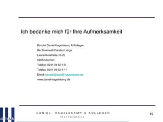 49
Ich bedanke mich für Ihre Aufmerksamkeit
Kanzlei Daniel Hagelskamp & Kollegen
Rechtsanwalt Carsten Lange
Laurentiusstraße 16-20
52072 Aachen
Telefon: 0241 94 62 1-0
Telefax: 0241 94 62 1-11
Email: kanzlei@daniel-hagelskamp.de
www.daniel-hagelskamp.de
 