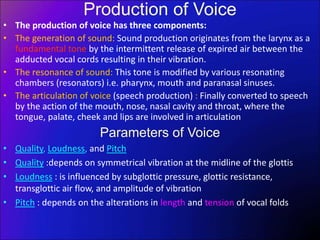 Production of Voice
• The production of voice has three components:
• The generation of sound: Sound production originates from the larynx as a
fundamental tone by the intermittent release of expired air between the
adducted vocal cords resulting in their vibration.
• The resonance of sound: This tone is modified by various resonating
chambers (resonators) i.e. pharynx, mouth and paranasal sinuses.
• The articulation of voice (speech production) : Finally converted to speech
by the action of the mouth, nose, nasal cavity and throat, where the
tongue, palate, cheek and lips are involved in articulation
Parameters of Voice
• Quality, Loudness, and Pitch
• Quality :depends on symmetrical vibration at the midline of the glottis
• Loudness : is influenced by subglottic pressure, glottic resistance,
transglottic air flow, and amplitude of vibration
• Pitch : depends on the alterations in length and tension of vocal folds
 