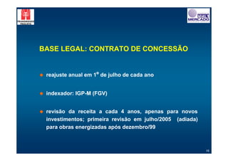 BASE LEGAL: CONTRATO DE CONCESSÃO


!   reajuste anual em 1º de julho de cada ano


!   indexador: IGP-M (FGV)


!   revisão da receita a cada 4 anos, apenas para novos
    investimentos; primeira revisão em julho/2005 (adiada)
    para obras energizadas após dezembro/99



                                                             16
 