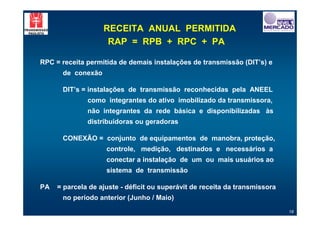 RECEITA ANUAL PERMITIDA
                    RAP = RPB + RPC + PA

RPC = receita permitida de demais instalações de transmissão (DIT’s) e
      de conexão

      DIT’s = instalações de transmissão reconhecidas pela ANEEL
              como integrantes do ativo imobilizado da transmissora,
              não integrantes da rede básica e disponibilizadas às
              distribuidoras ou geradoras

      CONEXÃO = conjunto de equipamentos de manobra, proteção,
                    controle, medição, destinados e necessários a
                    conectar a instalação de um ou mais usuários ao
                    sistema de transmissão

PA   = parcela de ajuste - déficit ou superávit de receita da transmissora
      no período anterior (Junho / Maio)
                                                                             18
 